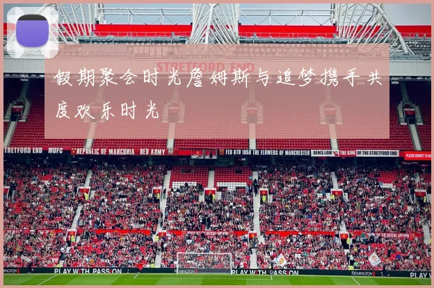 假期聚会时光詹姆斯与追梦携手共度欢乐时光