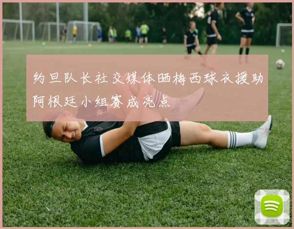 约旦队长社交媒体晒梅西球衣援助阿根廷小组赛成亮点