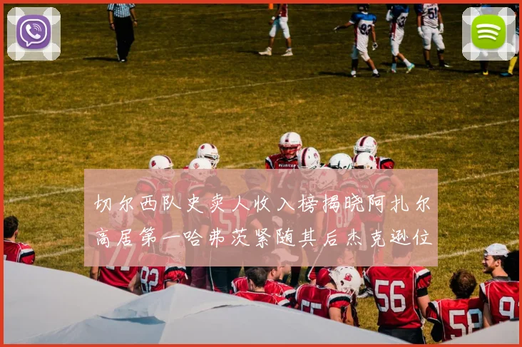 切尔西队史卖人收入榜揭晓阿扎尔高居第一哈弗茨紧随其后杰克逊位列第八