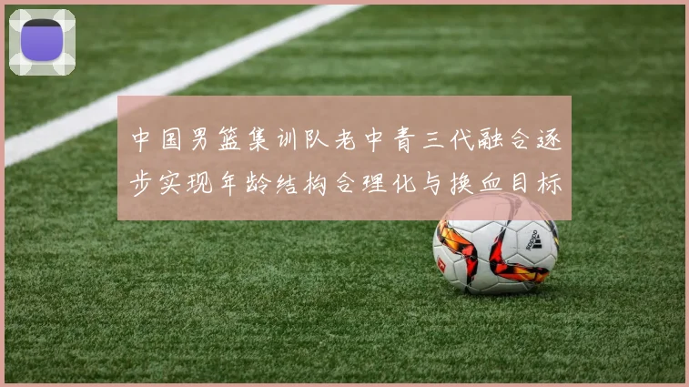 中国男篮集训队老中青三代融合逐步实现年龄结构合理化与换血目标