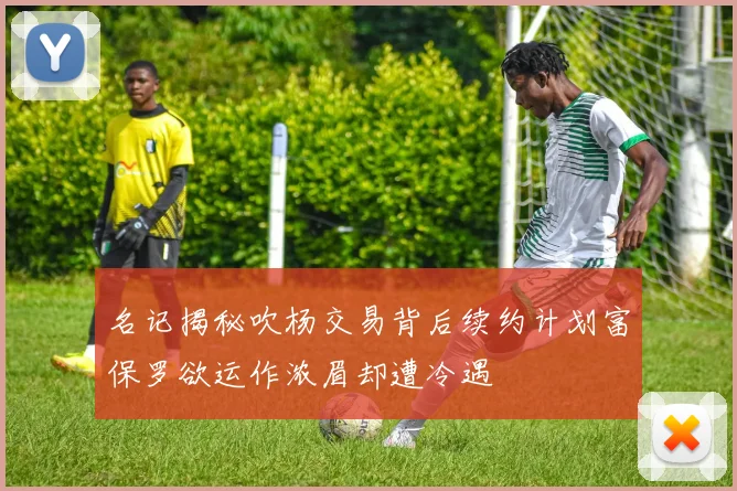 名记揭秘吹杨交易背后续约计划富保罗欲运作浓眉却遭冷遇