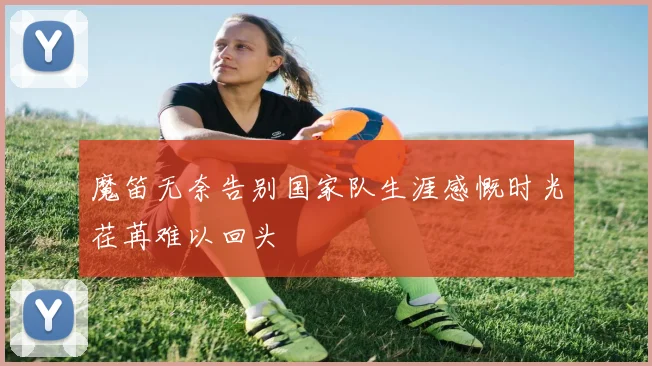 魔笛无奈告别国家队生涯感慨时光荏苒难以回头