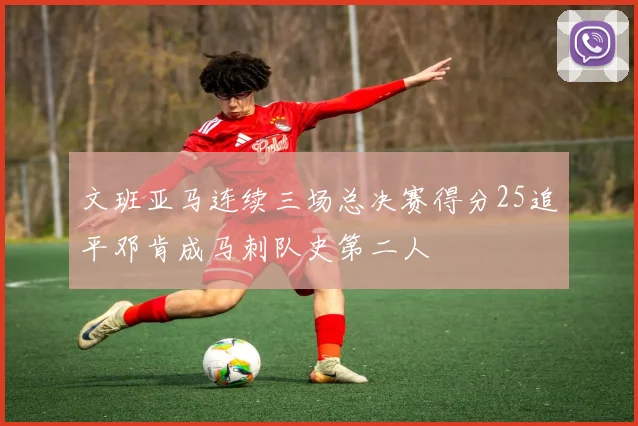 文班亚马连续三场总决赛得分25追平邓肯成马刺队史第二人