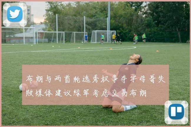 布朗与两首轮选秀权争夺字母哥失败媒体建议绿军考虑交易布朗