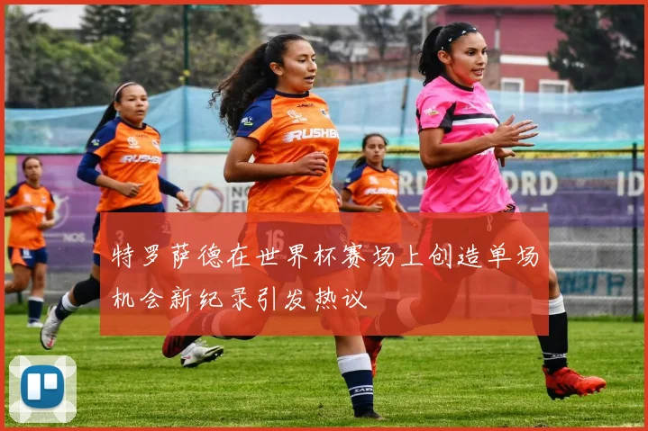 特罗萨德在世界杯赛场上创造单场机会新纪录引发热议