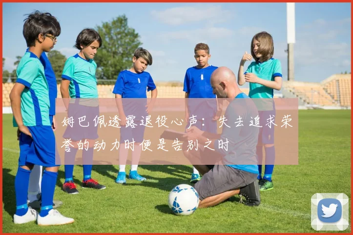 姆巴佩透露退役心声：失去追求荣誉的动力时便是告别之时
