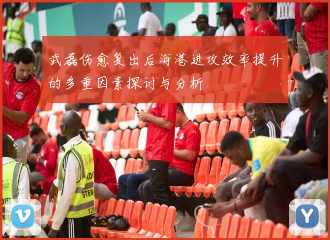 武磊伤愈复出后海港进攻效率提升的多重因素探讨与分析