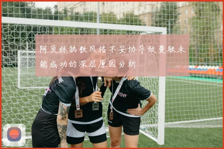 阿莫林执教风格不妥协导致曼联未能成功的深层原因分析