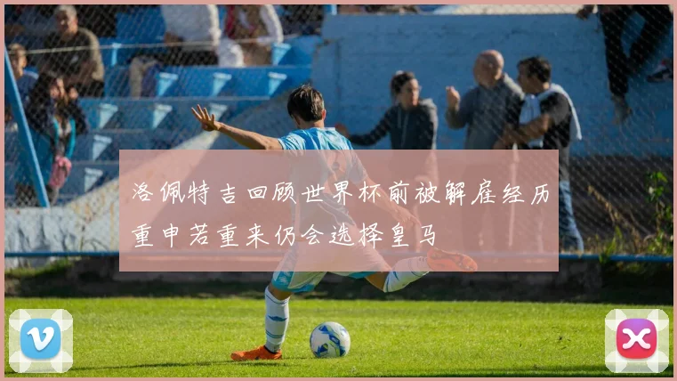 洛佩特吉回顾世界杯前被解雇经历重申若重来仍会选择皇马