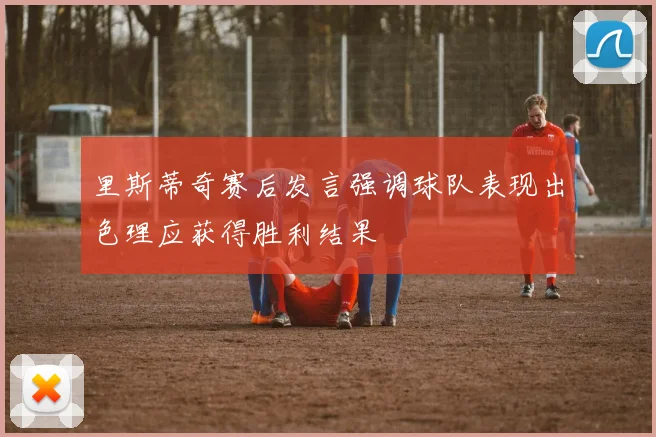 里斯蒂奇赛后发言强调球队表现出色理应获得胜利结果