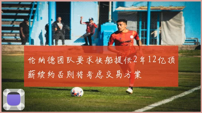 伦纳德团队要求快船提供2年12亿顶薪续约否则将考虑交易方案