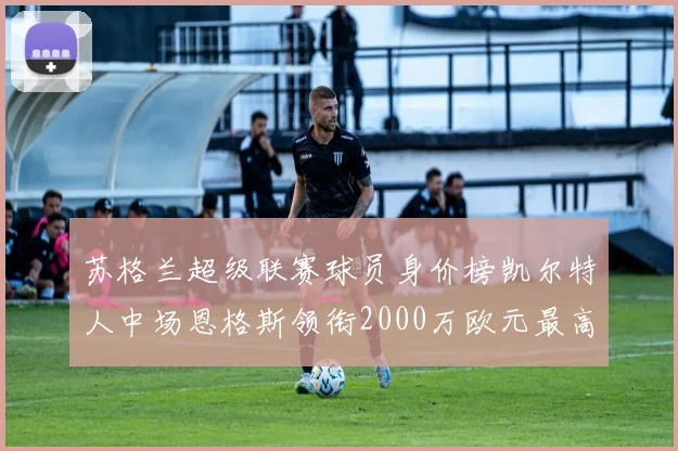 苏格兰超级联赛球员身价榜凯尔特人中场恩格斯领衔2000万欧元最高