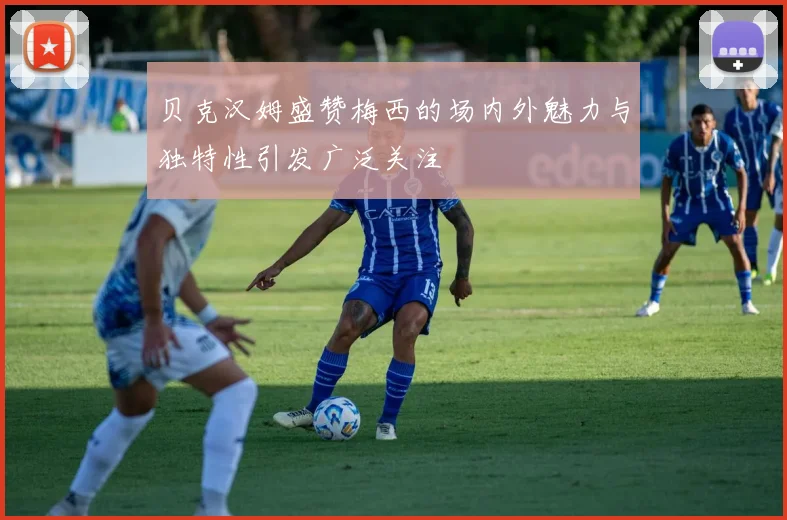 贝克汉姆盛赞梅西的场内外魅力与独特性引发广泛关注